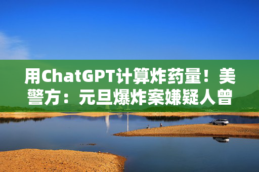 用ChatGPT计算炸药量！美警方：元旦爆炸案嫌疑人曾使用AI协助策划