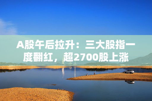 A股午后拉升：三大股指一度翻红，超2700股上涨