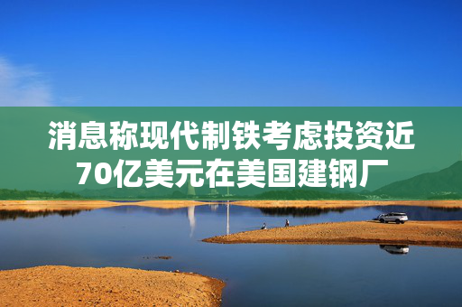 消息称现代制铁考虑投资近70亿美元在美国建钢厂