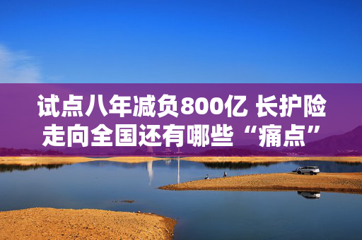 试点八年减负800亿 长护险走向全国还有哪些“痛点”？