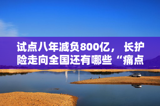 试点八年减负800亿， 长护险走向全国还有哪些“痛点”？