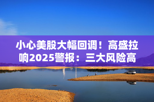 小心美股大幅回调！高盛拉响2025警报：三大风险高悬