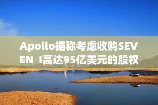 Apollo据称考虑收购SEVEN  I高达95亿美元的股权