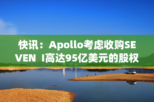 快讯：Apollo考虑收购SEVEN  I高达95亿美元的股权