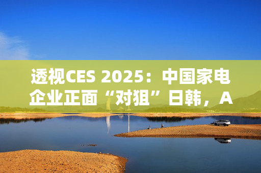 透视CES 2025：中国家电企业正面“对狙”日韩，AI仍是焦点