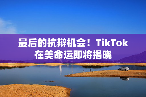 最后的抗辩机会！TikTok在美命运即将揭晓