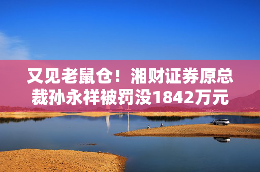 又见老鼠仓！湘财证券原总裁孙永祥被罚没1842万元 5年市场禁入