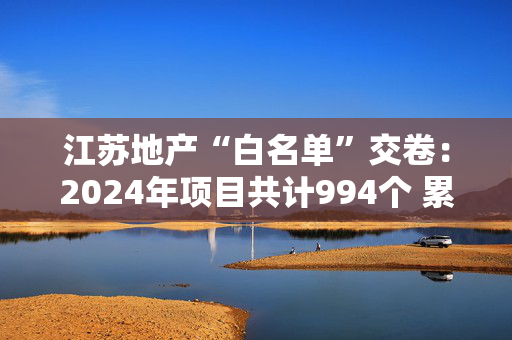 江苏地产“白名单”交卷：2024年项目共计994个 累计放款4127亿