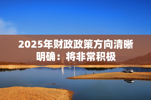 2025年财政政策方向清晰明确：将非常积极