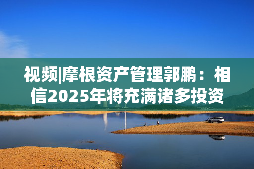 视频|摩根资产管理郭鹏：相信2025年将充满诸多投资机会 祝大家投资顺利！