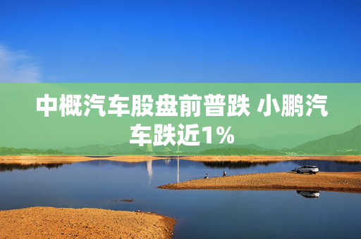 中概汽车股盘前普跌 小鹏汽车跌近1%