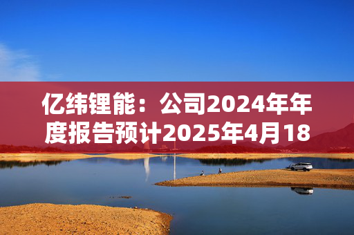 亿纬锂能：公司2024年年度报告预计2025年4月18日披露