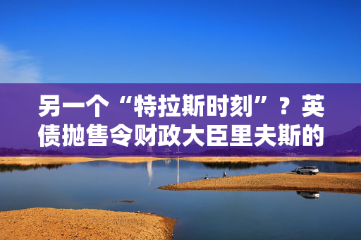 另一个“特拉斯时刻”？英债抛售令财政大臣里夫斯的经济计划处于危险边缘