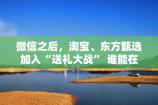 微信之后，淘宝、东方甄选加入“送礼大战” 谁能在社交场景中赢得新增量？