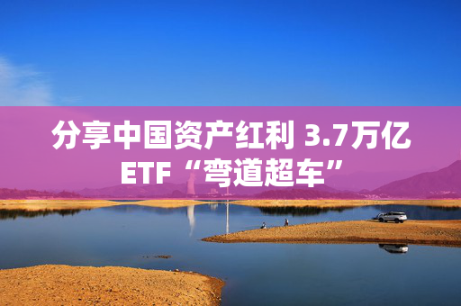 分享中国资产红利 3.7万亿ETF“弯道超车”