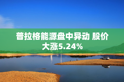 普拉格能源盘中异动 股价大涨5.24%