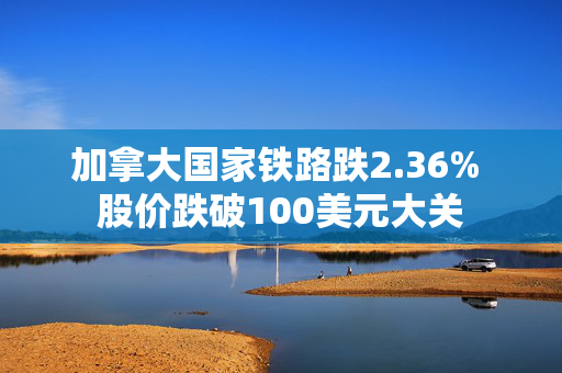 加拿大国家铁路跌2.36% 股价跌破100美元大关