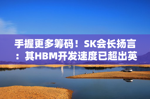 手握更多筹码！SK会长扬言：其HBM开发速度已超出英伟达要求