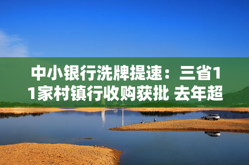 中小银行洗牌提速：三省11家村镇行收购获批 去年超200家银行消失