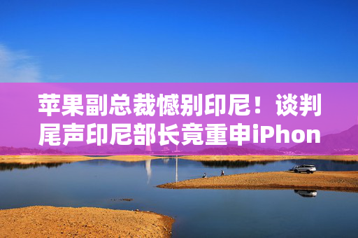 苹果副总裁憾别印尼！谈判尾声印尼部长竟重申iPhone 16禁令