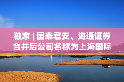 独家 | 国泰君安、海通证券合并后公司名称为上海国际证券？回应：传言不属实