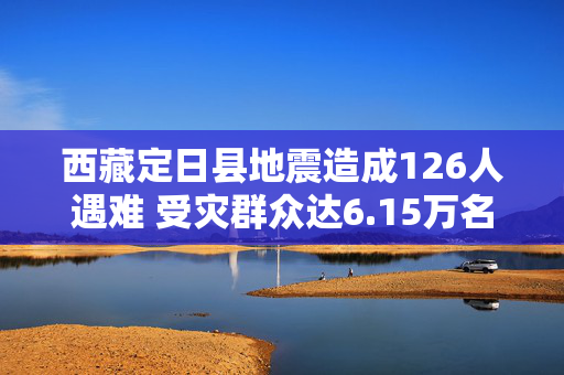 西藏定日县地震造成126人遇难 受灾群众达6.15万名