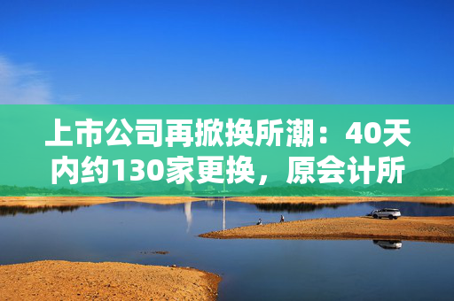 上市公司再掀换所潮：40天内约130家更换，原会计所被“资格罚”成主因