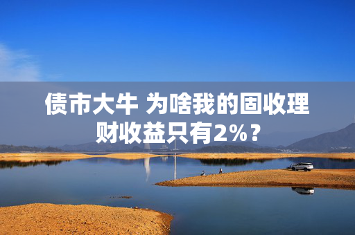 债市大牛 为啥我的固收理财收益只有2%？