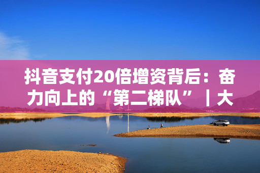 抖音支付20倍增资背后：奋力向上的“第二梯队”｜大厂金融事