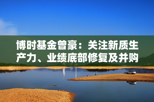 博时基金曾豪：关注新质生产力、业绩底部修复及并购重组方向