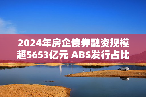 2024年房企债券融资规模超5653亿元 ABS发行占比提升