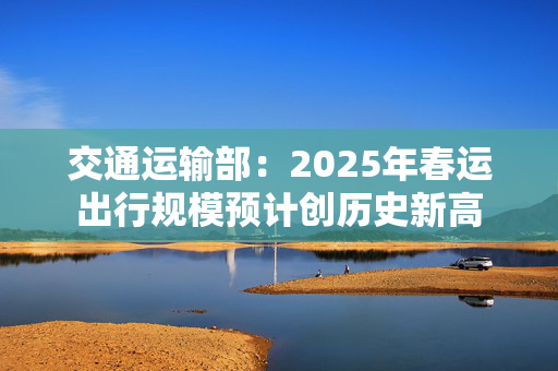 交通运输部：2025年春运出行规模预计创历史新高