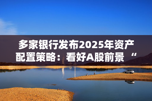 多家银行发布2025年资产配置策略：看好A股前景 “固收+”成发力点