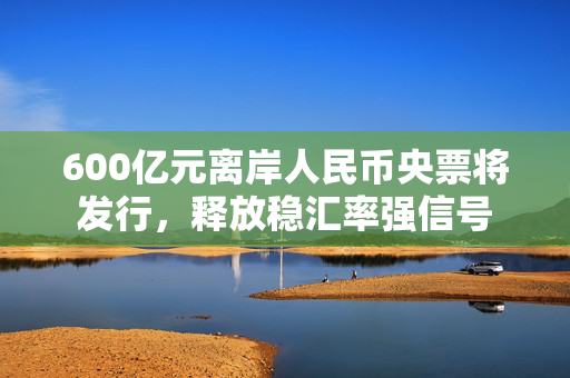 600亿元离岸人民币央票将发行，释放稳汇率强信号