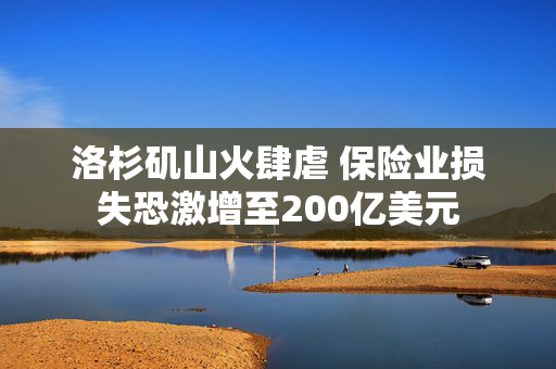 洛杉矶山火肆虐 保险业损失恐激增至200亿美元