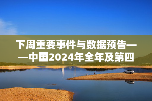 下周重要事件与数据预告——中国2024年全年及第四季度GDP增速、美国CPI报告等多个重要经济数据公布