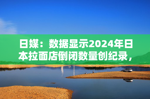 日媒：数据显示2024年日本拉面店倒闭数量创纪录，主要原因为提价空间受限