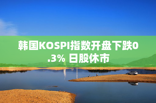 韩国KOSPI指数开盘下跌0.3% 日股休市