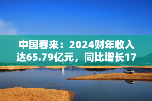 中国春来：2024财年收入达65.79亿元，同比增长17.1%