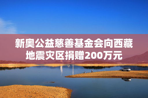 新奥公益慈善基金会向西藏地震灾区捐赠200万元