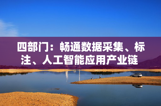 四部门：畅通数据采集、标注、人工智能应用产业链 推动数据标注产业上下游协同发展