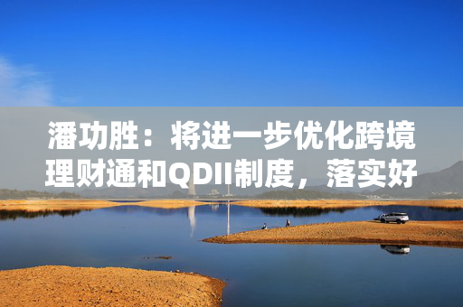 潘功胜：将进一步优化跨境理财通和QDII制度，落实好基金互认优化安排