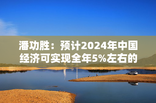 潘功胜：预计2024年中国经济可实现全年5%左右的增长目标