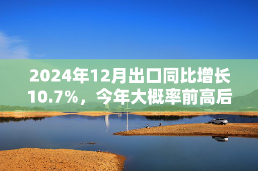 2024年12月出口同比增长10.7%，今年大概率前高后低