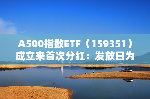 A500指数ETF（159351）成立来首次分红：发放日为2025年1月20日