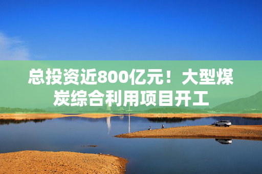 总投资近800亿元！大型煤炭综合利用项目开工