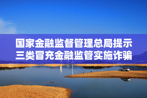 国家金融监督管理总局提示三类冒充金融监管实施诈骗手法