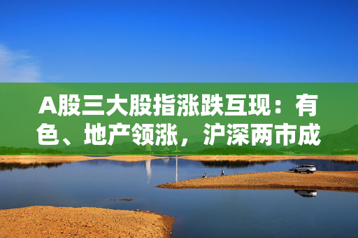 A股三大股指涨跌互现：有色、地产领涨，沪深两市成交9664亿元