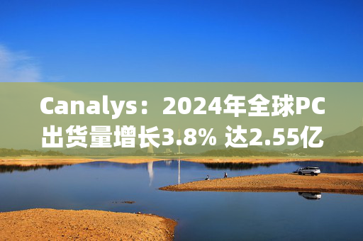 Canalys：2024年全球PC出货量增长3.8% 达2.55亿台