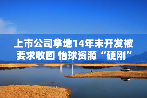 上市公司拿地14年未开发被要求收回 怡球资源“硬刚”太仓资规局背后究竟发生了什么？